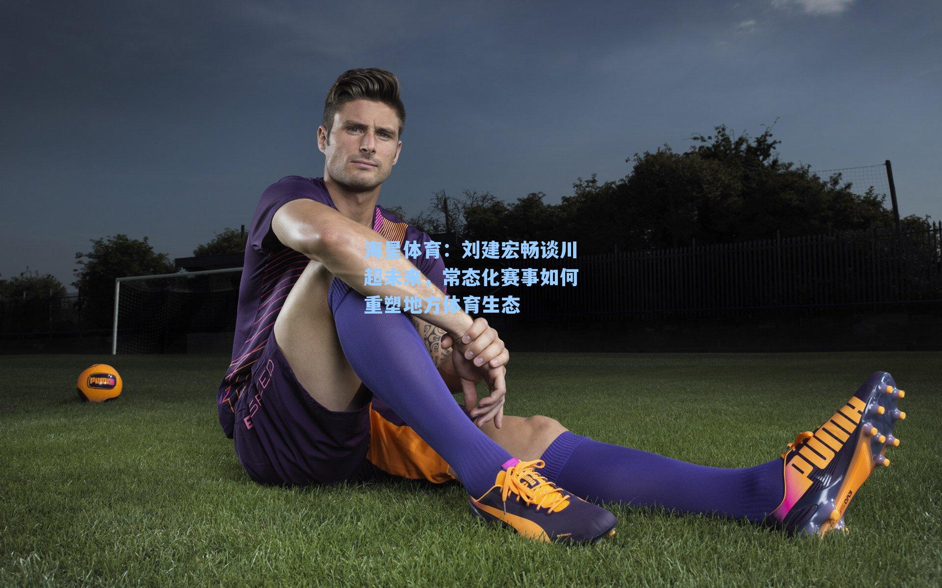 刘建宏畅谈川超未来，常态化赛事如何重塑地方体育生态